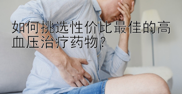 如何挑选性价比最佳的高血压治疗药物？