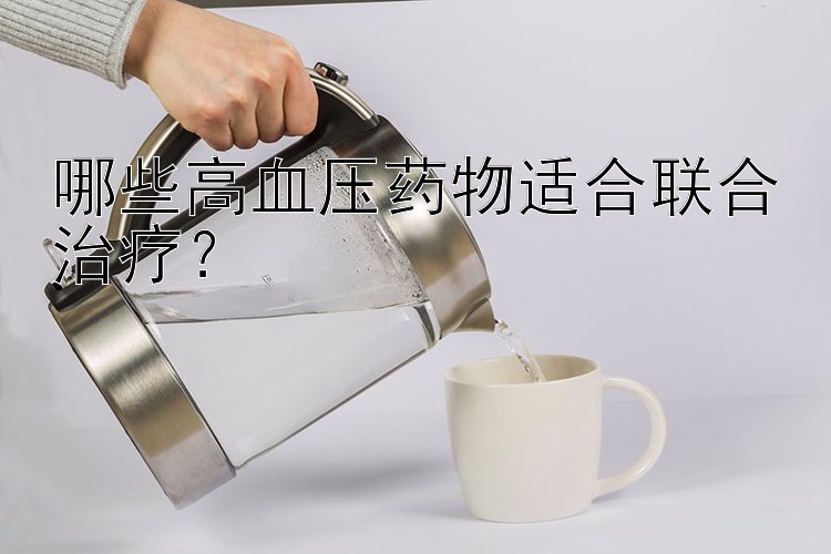 哪些高血压药物适合联合治疗？