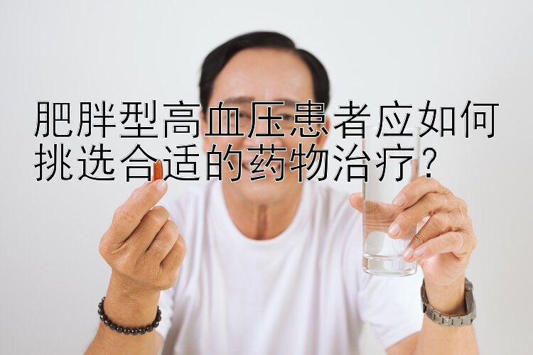 肥胖型高血压患者应如何挑选合适的药物治疗？