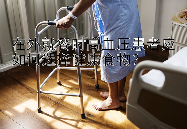 在外就餐时高血压患者应如何选择健康食物？