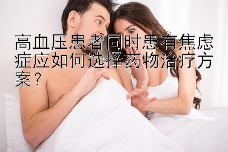 高血压患者同时患有焦虑症应如何选择药物治疗方案？