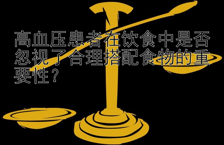 高血压患者在饮食中是否忽视了合理搭配食物的重要性？