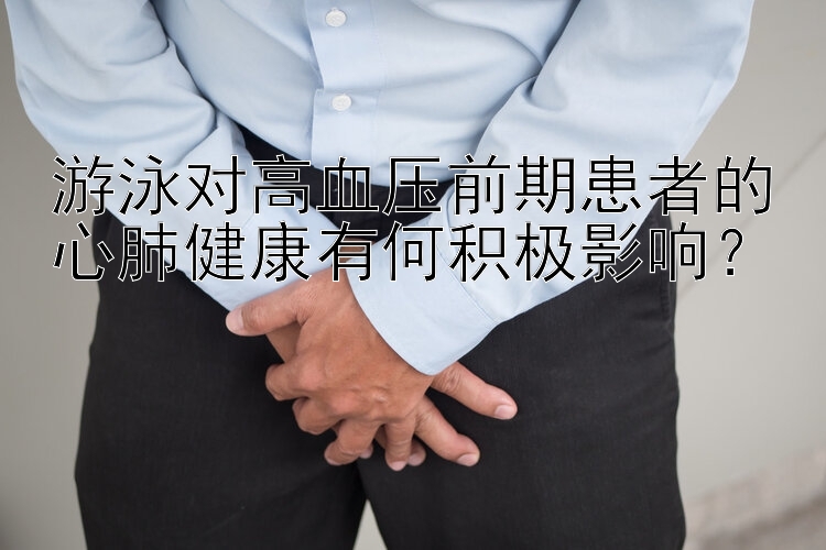 游泳对高血压前期患者的心肺健康有何积极影响？