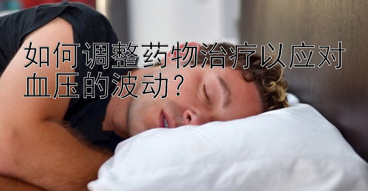 如何调整药物治疗以应对血压的波动？