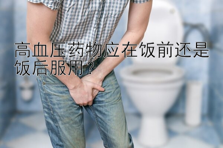 高血压药物应在饭前还是饭后服用？