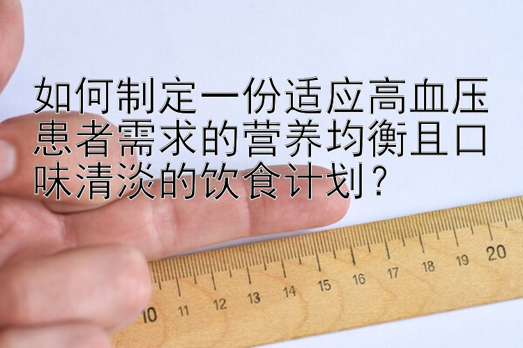 如何制定一份适应高血压患者需求的营养均衡且口味清淡的饮食计划？