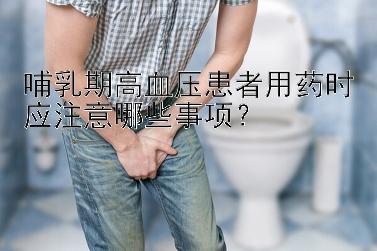 哺乳期高血压患者用药时应注意哪些事项？