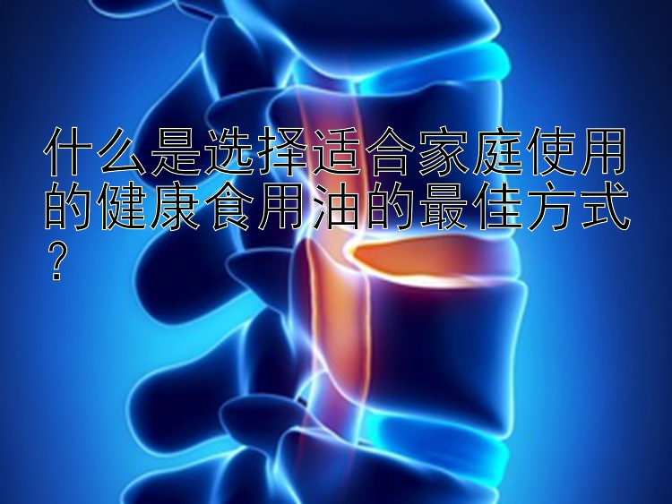 什么是选择适合家庭使用的健康食用油的最佳方式？