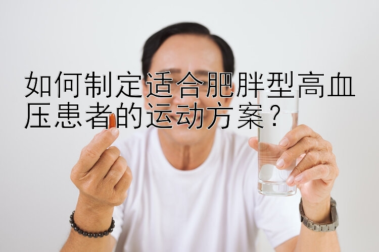 如何制定适合肥胖型高血压患者的运动方案？