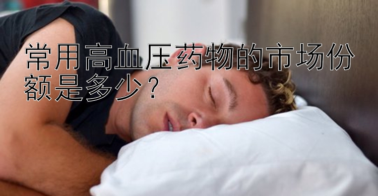 常用高血压药物的市场份额是多少？