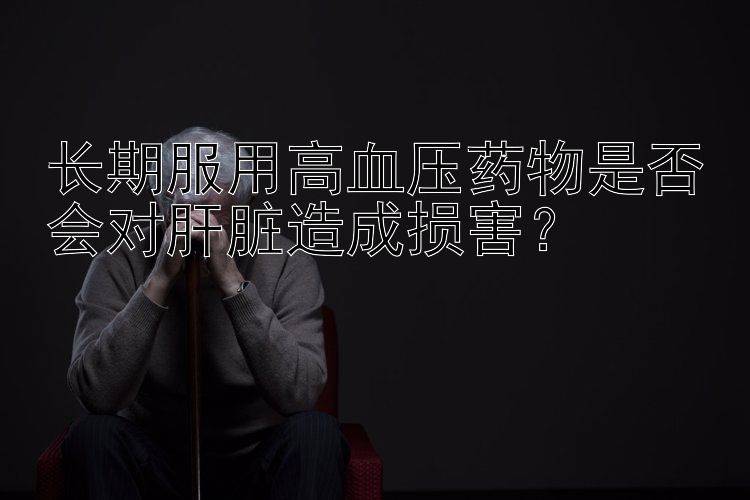 长期服用高血压药物是否会对肝脏造成损害？