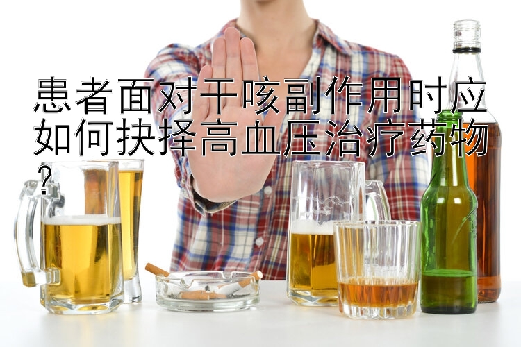 患者面对干咳副作用时应如何抉择高血压治疗药物？