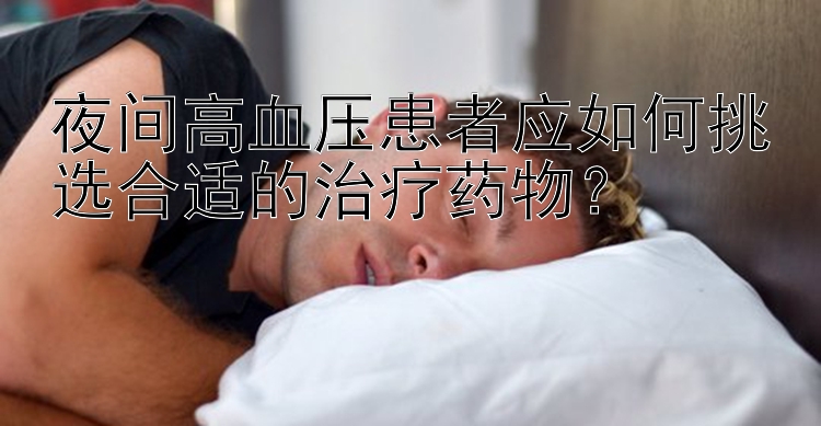 夜间高血压患者应如何挑选合适的治疗药物？