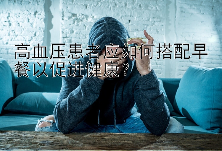 高血压患者应如何搭配早餐以促进健康？