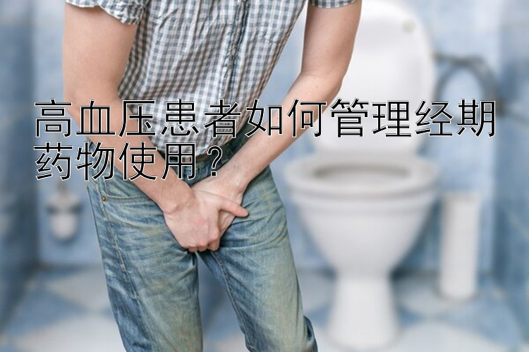 高血压患者如何管理经期药物使用？