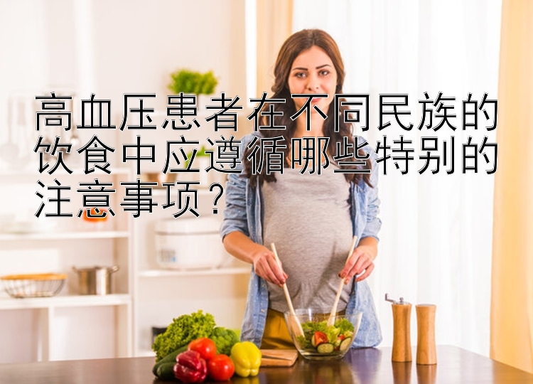 高血压患者在不同民族的饮食中应遵循哪些特别的注意事项？