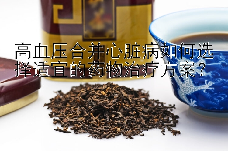 高血压合并心脏病如何选择适宜的药物治疗方案？