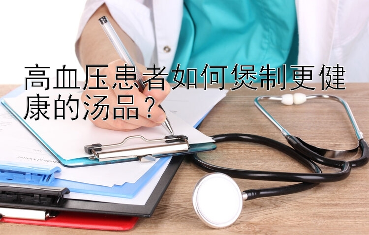 高血压患者如何煲制更健康的汤品？