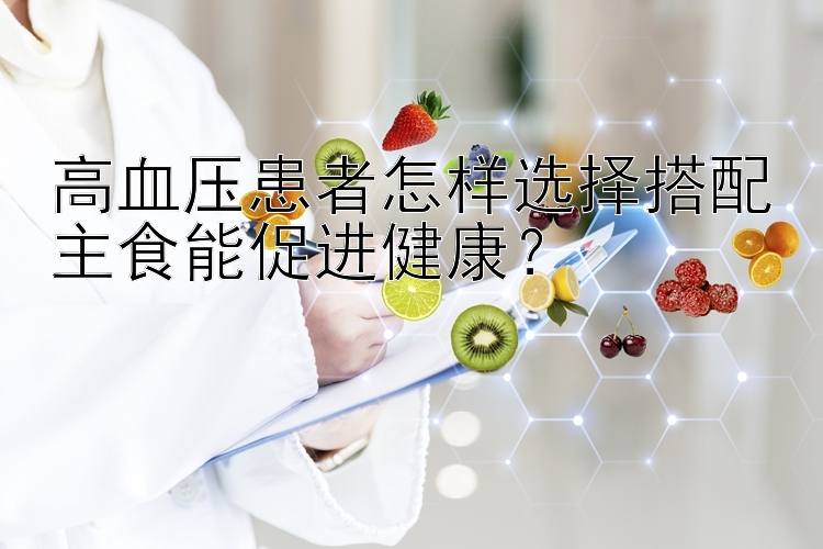 高血压患者怎样选择搭配主食能促进健康？