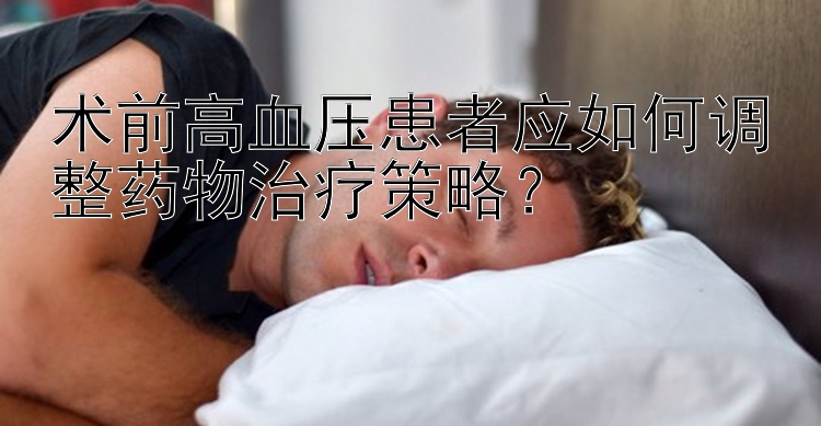 术前高血压患者应如何调整药物治疗策略？