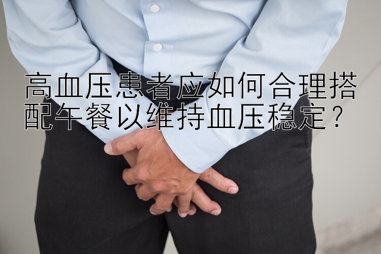 高血压患者应如何合理搭配午餐以维持血压稳定？