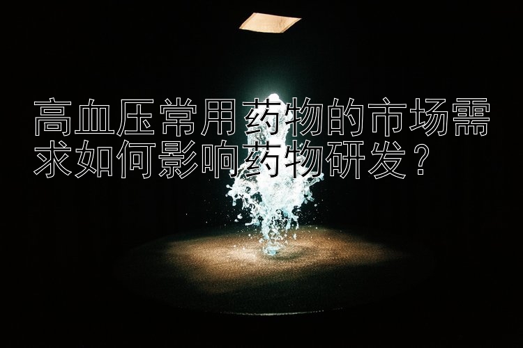 高血压常用药物的市场需求如何影响药物研发？