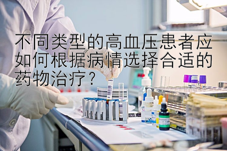 不同类型的高血压患者应如何根据病情选择合适的药物治疗？