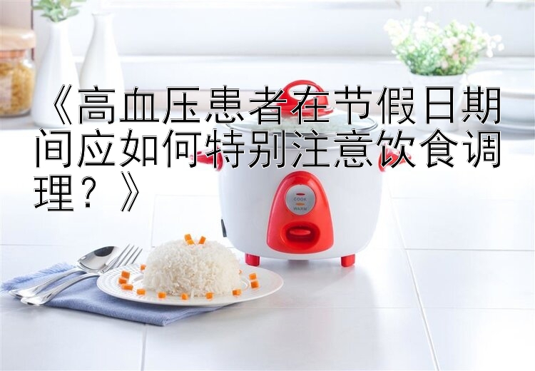 《高血压患者在节假日期间应如何特别注意饮食调理？》