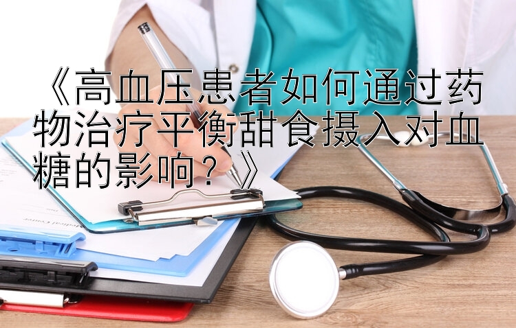 《高血压患者如何通过药物治疗平衡甜食摄入对血糖的影响？》