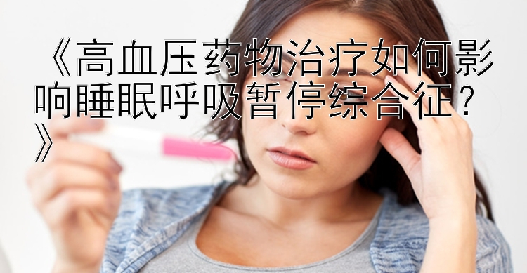 《高血压药物治疗如何影响睡眠呼吸暂停综合征？》