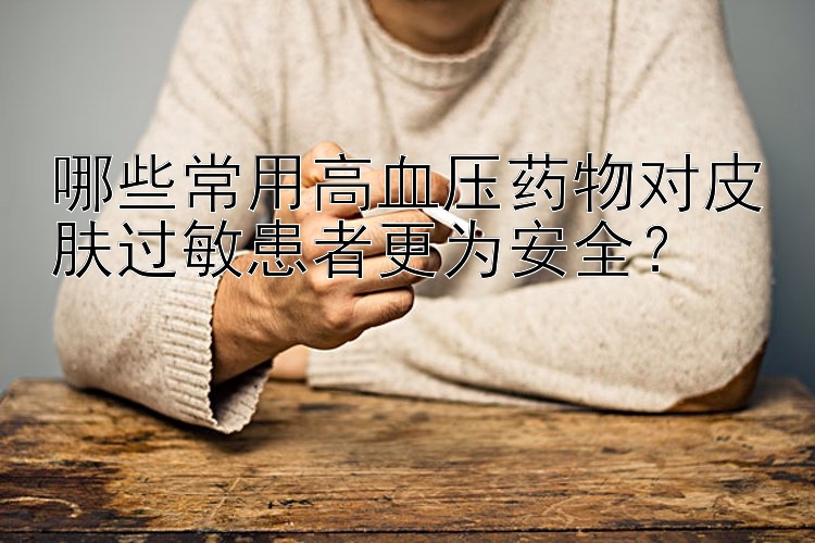 哪些常用高血压药物对皮肤过敏患者更为安全？