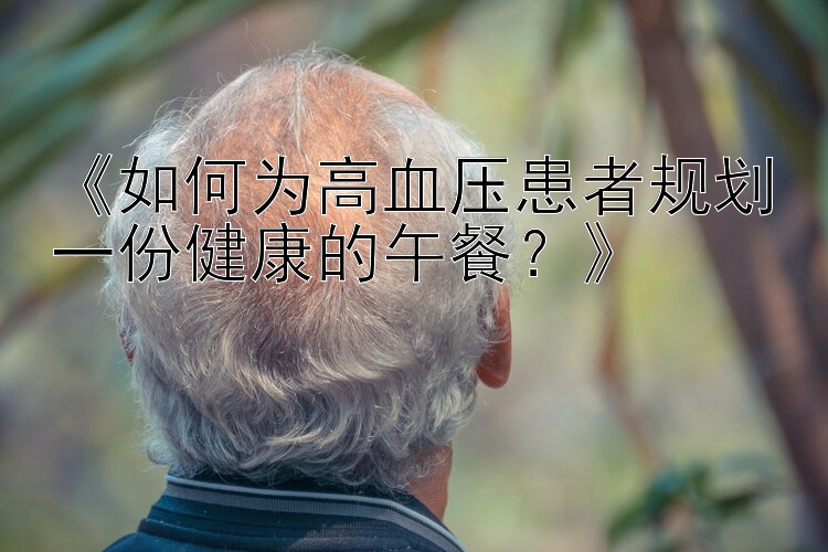 《如何为高血压患者规划一份健康的午餐？》