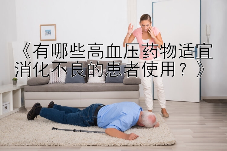 《有哪些高血压药物适宜消化不良的患者使用？》