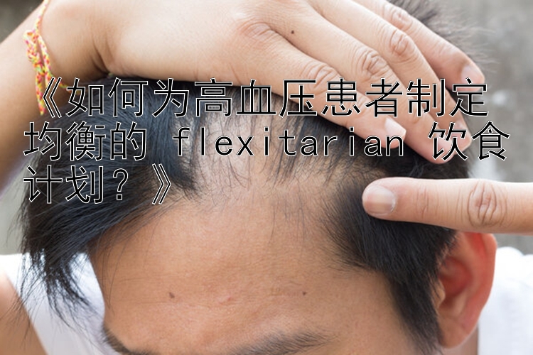 《如何为高血压患者制定均衡的 flexitarian 饮食计划？》