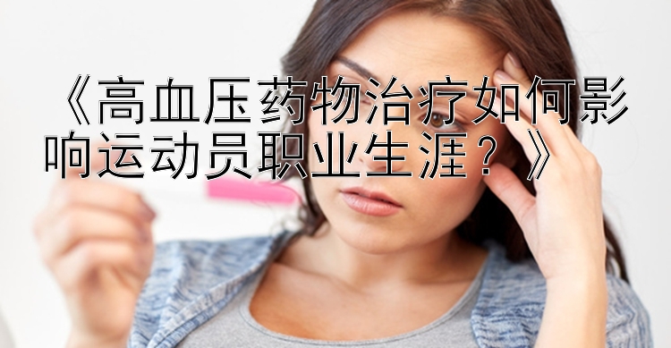 《高血压药物治疗如何影响运动员职业生涯？》