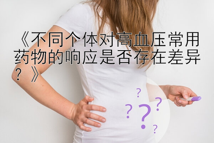 《不同个体对高血压常用药物的响应是否存在差异？》