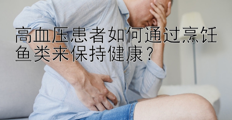 高血压患者如何通过烹饪鱼类来保持健康？