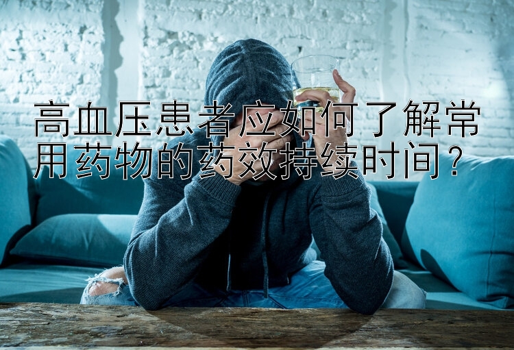 高血压患者应如何了解常用药物的药效持续时间？