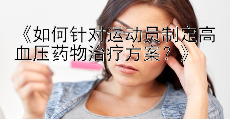 《如何针对运动员制定高血压药物治疗方案？》