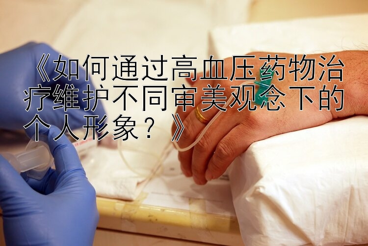 《如何通过高血压药物治疗维护不同审美观念下的个人形象？》