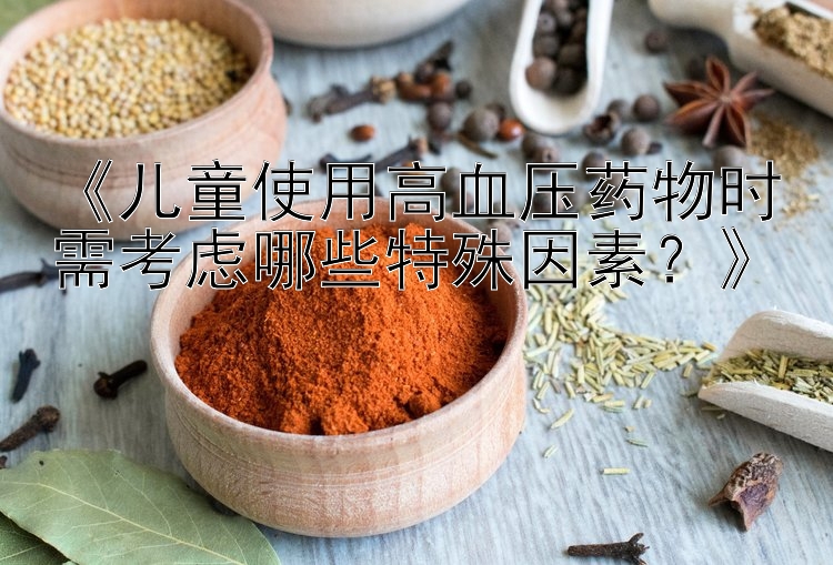 《儿童使用高血压药物时需考虑哪些特殊因素？》