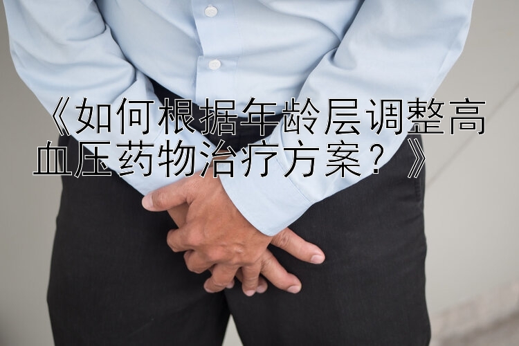 《如何根据年龄层调整高血压药物治疗方案？》