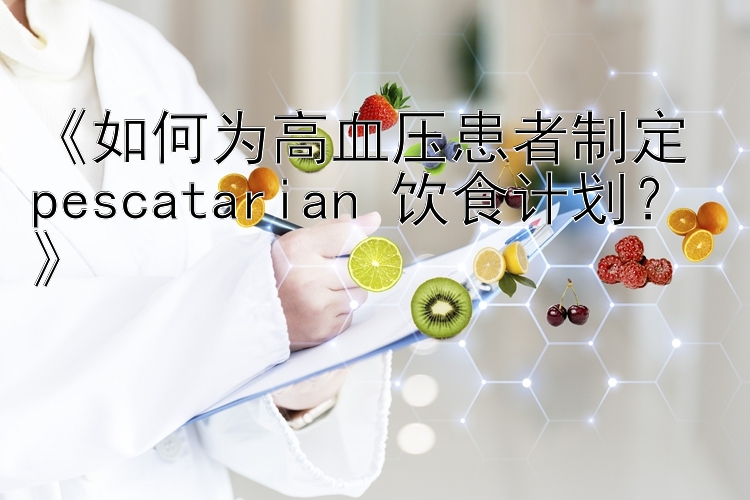 《如何为高血压患者制定 pescatarian 饮食计划？》