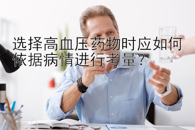 选择高血压药物时应如何依据病情进行考量？