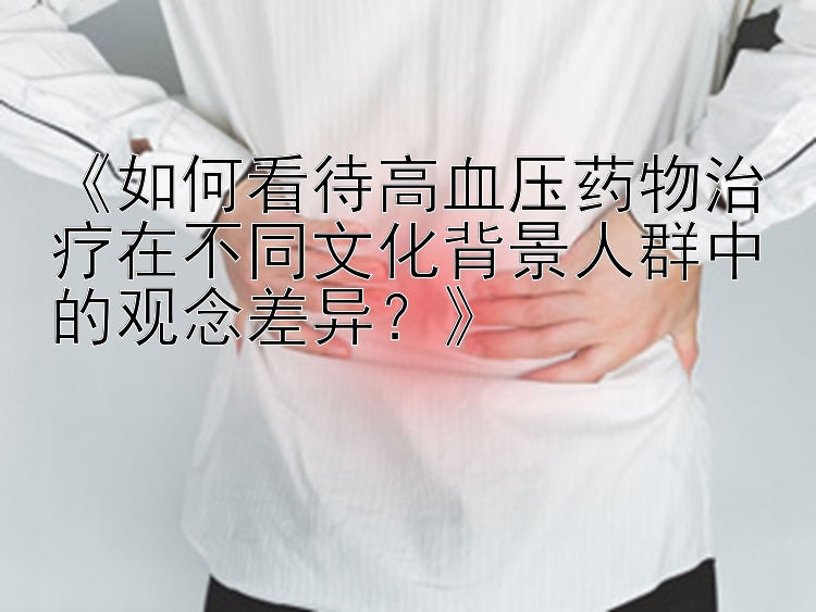 《如何看待高血压药物治疗在不同文化背景人群中的观念差异？》