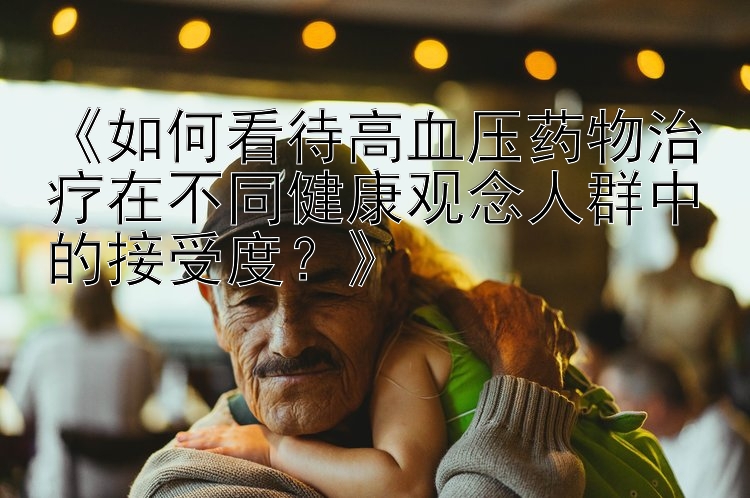 《如何看待高血压药物治疗在不同健康观念人群中的接受度？》