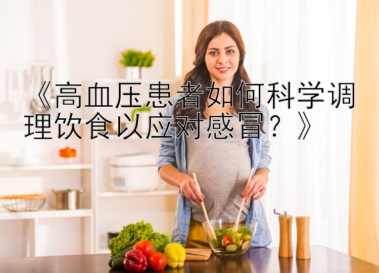 《高血压患者如何科学调理饮食以应对感冒？》