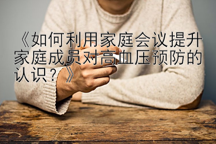 《如何利用家庭会议提升家庭成员对高血压预防的认识？》