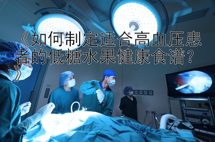 《如何制定适合高血压患者的低糖水果健康食谱？》