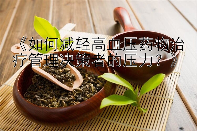 《如何减轻高血压药物治疗管理决策者的压力？》